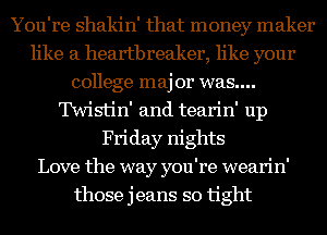 You're shakin' that money maker
like a heartbreaker, like your
college maj 01' was....
'IWistin' and tearin' up
Friday nights
Love the way you're wearin'
those jeans so tight