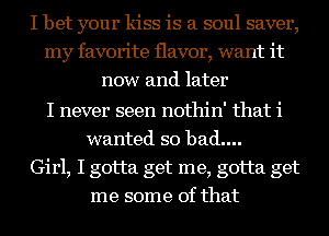 I bet your kiss is a soul saver,
my favorite flavor, want it
now and later

I never seen nothin' that i
wanted so bad....
Girl, I gotta get me, gotta get
me some of that