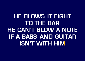 HE BLOWS IT EIGHT
TO THE BAR
HE CAN'T BLOW A NOTE
IF A BASS AND GUITAR
ISN'T WITH HIM