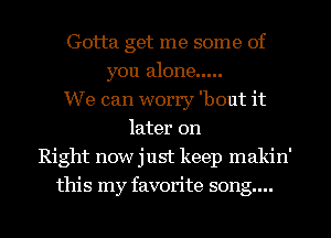 Gotta get me some of
you alone .....
We can worry 'bout it
later on
Right now just keep makin'
this my favorite song....