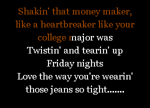 Shakin' that money maker,
like a heartbreaker like your
college maj 01' was
'IWistin' and tearin' up
Friday nights
Love the way you're wearin'
those jeans so tight .......