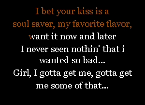 I bet your kiss is a
soul saver, my favorite flavor,
want it now and later

I never seen nothin' that i
wanted so bad...

Girl, I gotta get me, gotta get
me some of that...