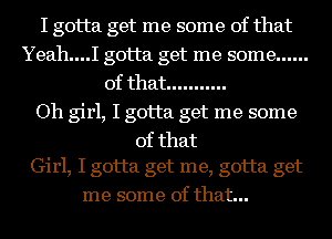 I gotta get me some of that
Yeah....I gotta get me some ......
of that ...........

Oh girl, I gotta get me some
of that
Girl, I gotta get me, gotta get
me some of that...