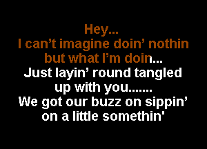 Hey...

I cam imagine doin, nothin
but what Pm doin...
Just layin, round tangled
up with you .......

We got our buzz on sippin,
on a little somethin'