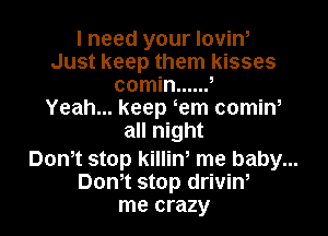 I need your loviw
Just keep them kisses
comin ...... ,
Yeah... keep em comiw

all night
Dom stop killiw me baby...
Dom stop driviW

me crazy