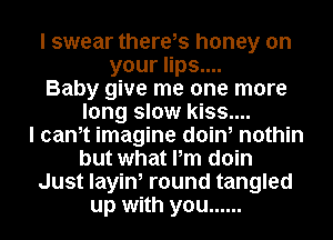 I swear there,s honey on
your lips....
Baby give me one more
long slow kiss....

I canot imagine doin, nothin
but what Pm doin
Just layin, round tangled
up with you ......
