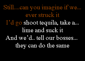 Still....can you imagine ifwe...
ever struck it
Pd g0 shoot tequila, take a..
lime and suck it
And we d.. tell our bosses...
they can do the same