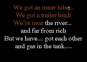 We got an inner tubes
We got a trailer hitch
VVetre near the river...
and far from rich
But we have... got each other
and gas in the tank .....