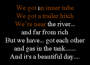 We got an inner tube
We got a trailer hitch
VVetre near the river...
and far from rich
But we have... got each other
and gas in the tank .......
And it's a beautiful day....