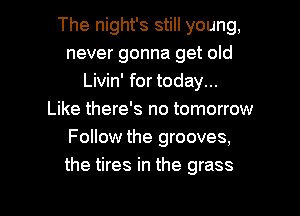 The night's still young,
never gonna get old
Livin' for today...

Like there's no tomorrow
Follow the grooves,
the tires in the grass