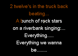 2 twelve's in the truck back
beating...
A bunch of rock stars

on a riverbank singing...
Everything .....
Everything we wanna
be ........