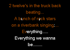 2 twelve's in the truck back
beating...
A bunch of rock stars

on a riverbank singingi...
Everything .....
Everything we wanna
be ........