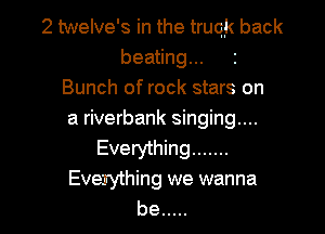2 twelve's in the truqk back
beating...
Bunch of rock stars on

a riverbank singing...
Everything .......
EveJything we wanna
be .....