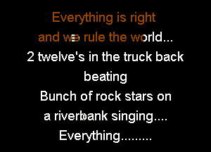 Everything is right
and we rule the world...
2 twelve's in the truck back
beating
Bunch of rock stars on
a riverbank singing...
Everything .........