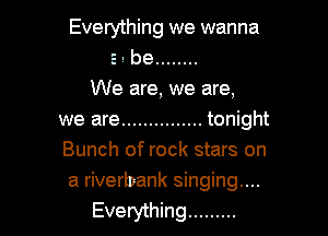 Everything we wanna
s. be ........

We are, we are,

we are ............... tonight
Bunch of rock stars on
a riverbank singing...
Everything .........