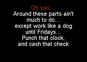 Oh son....
Around these parts ain't
much to do...
except work like a dog

until Fridays...
Punch that clock,
and cash that check