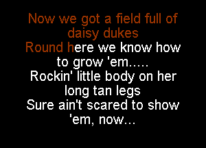 Now we got a field full of
daisy dukes
Round here we know how
to grow 'em .....
Rockin' little body on her
long tan legs
Sure ain't scared to show

'em, now... I