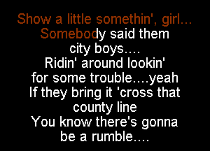 Show a little somethin', girl...
Somebody said them
city boys....
Ridin' around lookin'
for some trouble....yeah
If they bring it 'cross that
county line
You know there's gonna
be a rumble...