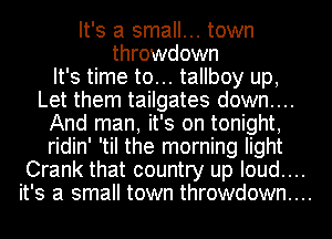 It's a small... town
throwdown
It's time to... tallboy up,
Let them tailgates down....
And man, it's on tonight,
ridin' 'til the morning light
Crank that country up Ioud....

it's a small town throwdown...