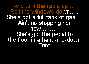 And turn the radio up....
Roll the windows down .....
She's got a full tank of gas....
Ain't no stopping her
now ..........

She' s got the pedal to
the floor' In a hand- me- down
Ford