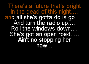 There's a future that's bright
in the dead of this night....
and all she's gotta do is go .....
And turn the radio up....
Roll the windows down....
She's got an open road .....
Aint no stopping her
now...