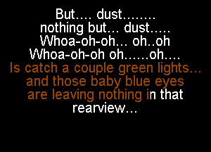 But.... dust ........
nothing but... dust .....
Whoa-oh-oh... oh..oh

Whoa-oh-oh oh ...... oh....

Is catch a couple green lights...

and those baby blue eyes

are leaving nothing in that
rearview...