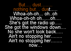But.... dust ........
nothing but... dust .....
Whoa-oh-oh... oh..oh

Whoa-oh-oh oh ...... oh....

She's got the radio up .....

She got the windows down....

No she won't look back .....

Ain't no stopping her ........

Ain't no stopping her ........
now..