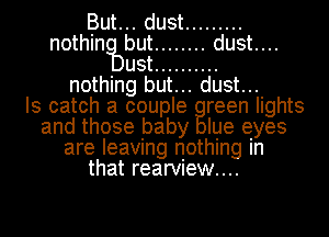 But... dust .........
nothin but ........ dust....
ust ..........
nothing but... dust...

Is catch a couple reen lights
and those baby Iue eyes
are leaving nothing In

that rearVIew