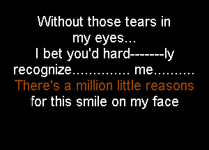 Without those tears in

my eyes...

I bet you'd hard ------- Iy
recognize .............. me ..........
There's a million little reasons

for this smile on my face