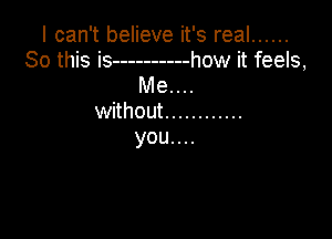 I can't believe it's real ......
So this is ---------- how it feels,

Me. . ..
without ............

you....