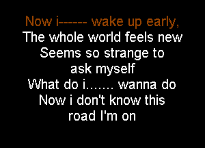 Now i ------ wake up early,
The whole world feels new
Seems so strange to
ask myself
What do i ....... wanna do
Now i don't know this

road I'm on I