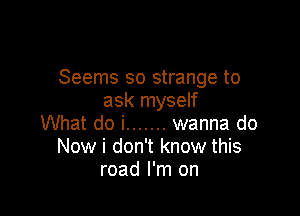 Seems so strange to
ask myself

What do i ....... wanna do
Now i don't know this
road I'm on