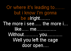 Or where it's leading to .......
but i know I'm gonna
be alright .......

The more i see ..... the more i...
like ..... me ..............
Without .......... you ...........
Well you left the cage
dooropenuu