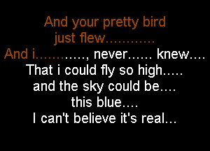 And your pretty bird
just flew ............

And i ............ , never ...... knew....
That i could fly so high .....
and the sky could be....
this blue....

I can't believe it's real...
