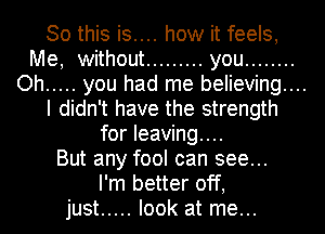 So this is.... how it feels,
Me, without ......... you ........
Oh ..... you had me believing...
I didn't have the strength
for leaving...
But any fool can see...
I'm better off,
just ..... look at me...