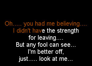 Oh ..... you had me believing...
I didn't have the strength

for leaving...
But any fool can see...
I'm better off,
just ..... look at me...