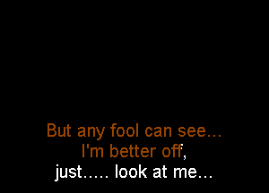 But any fool can see...
I'm better off,
just ..... look at me...