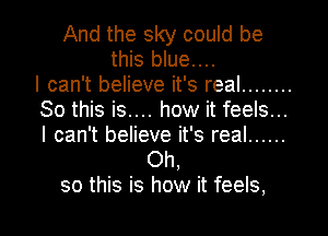 And the sky could be
this blue....

I can't believe it's real ........
So this is.... how it feels...
I can't believe it's real ......

Oh,
so this is how it feels,