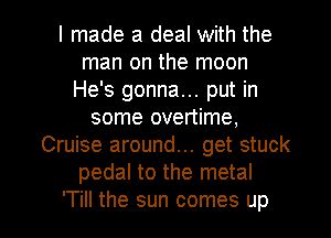 I made a deal with the
man on the moon
He's gonna... put in
some overtime,
Cruise around... get stuck
pedal to the metal
'Till the sun comes up