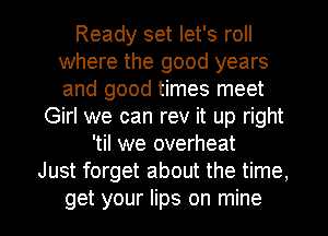 Ready set let's roll
where the good years
and good times meet

Girl we can rev it up right
'til we overheat
Just forget about the time,
get your lips on mine