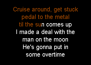 Cruise around, get stuck
pedal to the metal
til the sun comes up
I made a deal with the
man on the moon
He's gonna put in

some overtime l