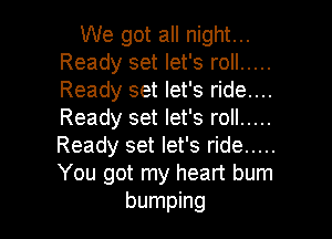 We got all night...
Ready set let's roll .....
Ready set let's ride....
Ready set let's roll .....

Ready set let's ride .....
You got my heart bum
bumping