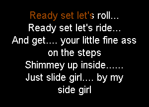 Ready set let's roll...
Ready set let's ride...
And get.... your little fine ass
on the steps
Shimmey up inside ......
Just slide girl.... by my

side girl I