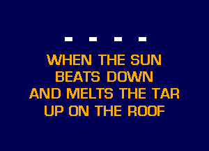 WHEN THE SUN
BEATS DOWN
AND MELTS THE TAR

UP ON THE ROOF