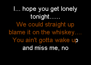 I... hope you get lonely
tonight ......
We could straight up
blame it on the whiskey....
You ain't gotta wake up
and miss me. no