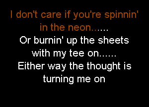 I don't care if you're spinnin'
in the neon ......

Or burnin' up the sheets
with my tee 0n ......
Either way the thought is
turning me on