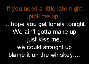 If you need a little late night
pick me up,

I....hope you get lonely tonight,
We ain't gotta make up
just kiss me,
we could straight up
blame it on the whiskey....