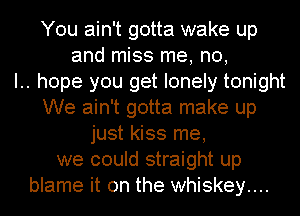 You ain't gotta wake up
and miss me, no,

I.. hope you get lonely tonight
We ain't gotta make up
just kiss me,
we could straight up
blame it on the whiskey....