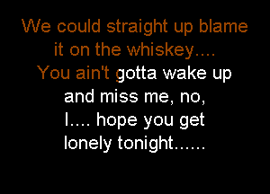 We could straight up blame
it on the whiskey...
You ain't gotta wake up
and miss me, no,

l.... hope you get
lonely tonight ......

g