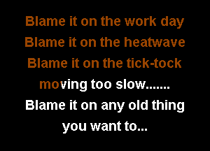 Blame it on the work day
Blame it on the heatwave
Blame it on the tick-tock
moving too slow .......
Blame it on any old thing

you want to... l
